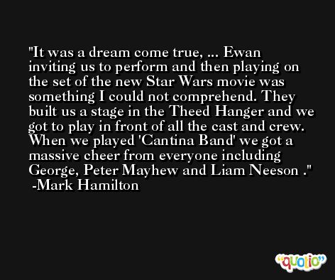 It was a dream come true, ... Ewan inviting us to perform and then playing on the set of the new Star Wars movie was something I could not comprehend. They built us a stage in the Theed Hanger and we got to play in front of all the cast and crew. When we played 'Cantina Band' we got a massive cheer from everyone including George, Peter Mayhew and Liam Neeson . -Mark Hamilton