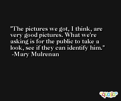 The pictures we got, I think, are very good pictures. What we're asking is for the public to take a look, see if they can identify him. -Mary Mulrenan