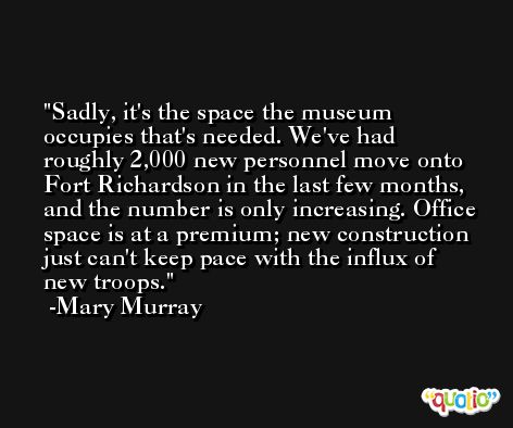 Sadly, it's the space the museum occupies that's needed. We've had roughly 2,000 new personnel move onto Fort Richardson in the last few months, and the number is only increasing. Office space is at a premium; new construction just can't keep pace with the influx of new troops. -Mary Murray