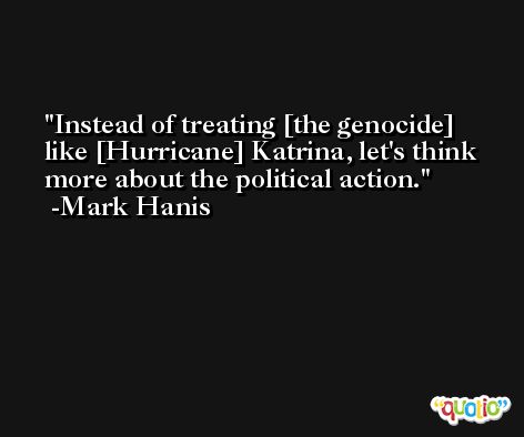 Instead of treating [the genocide] like [Hurricane] Katrina, let's think more about the political action. -Mark Hanis