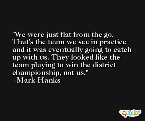 We were just flat from the go. That's the team we see in practice and it was eventually going to catch up with us. They looked like the team playing to win the district championship, not us. -Mark Hanks