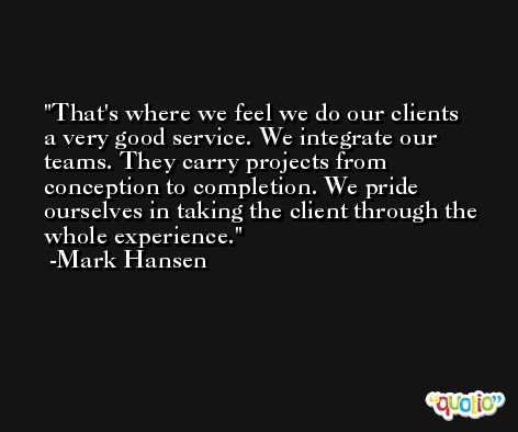 That's where we feel we do our clients a very good service. We integrate our teams. They carry projects from conception to completion. We pride ourselves in taking the client through the whole experience. -Mark Hansen
