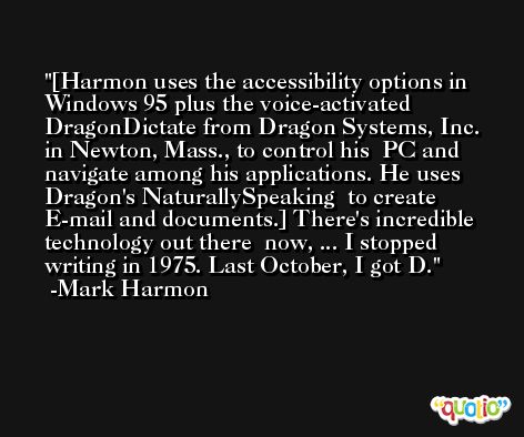 [Harmon uses the accessibility options in Windows 95 plus the voice-activated  DragonDictate from Dragon Systems, Inc. in Newton, Mass., to control his  PC and navigate among his applications. He uses Dragon's NaturallySpeaking  to create E-mail and documents.] There's incredible technology out there  now, ... I stopped writing in 1975. Last October, I got D. -Mark Harmon