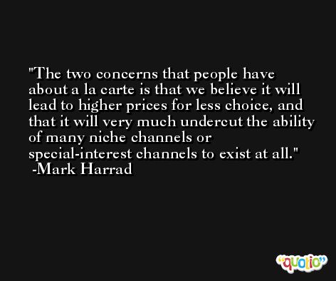 The two concerns that people have about a la carte is that we believe it will lead to higher prices for less choice, and that it will very much undercut the ability of many niche channels or special-interest channels to exist at all. -Mark Harrad