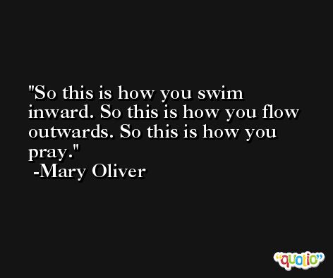 So this is how you swim inward. So this is how you flow outwards. So this is how you pray. -Mary Oliver