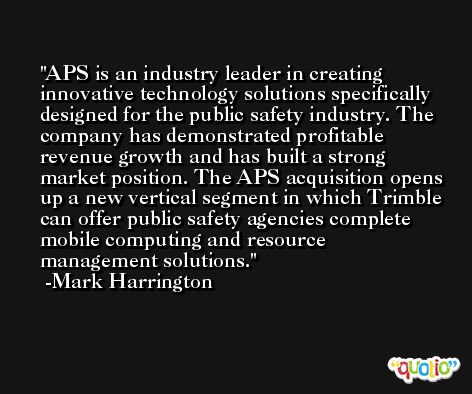 APS is an industry leader in creating innovative technology solutions specifically designed for the public safety industry. The company has demonstrated profitable revenue growth and has built a strong market position. The APS acquisition opens up a new vertical segment in which Trimble can offer public safety agencies complete mobile computing and resource management solutions. -Mark Harrington
