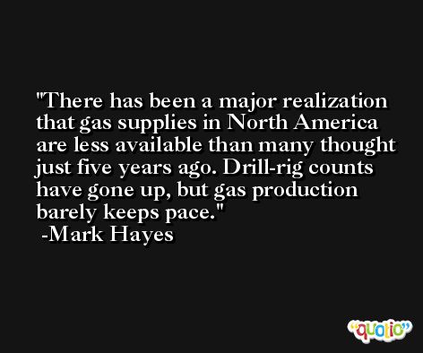 There has been a major realization that gas supplies in North America are less available than many thought just five years ago. Drill-rig counts have gone up, but gas production barely keeps pace. -Mark Hayes