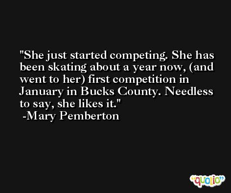 She just started competing. She has been skating about a year now, (and went to her) first competition in January in Bucks County. Needless to say, she likes it. -Mary Pemberton