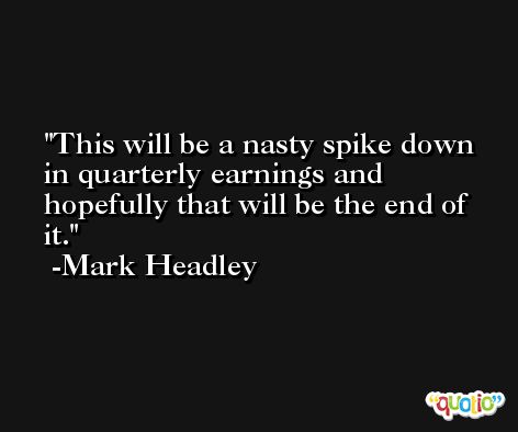 This will be a nasty spike down in quarterly earnings and hopefully that will be the end of it. -Mark Headley