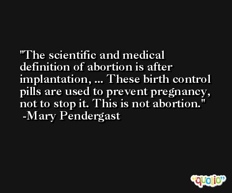 The scientific and medical definition of abortion is after implantation, ... These birth control pills are used to prevent pregnancy, not to stop it. This is not abortion. -Mary Pendergast