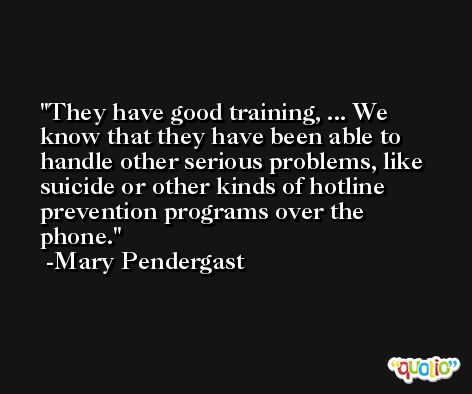 They have good training, ... We know that they have been able to handle other serious problems, like suicide or other kinds of hotline prevention programs over the phone. -Mary Pendergast