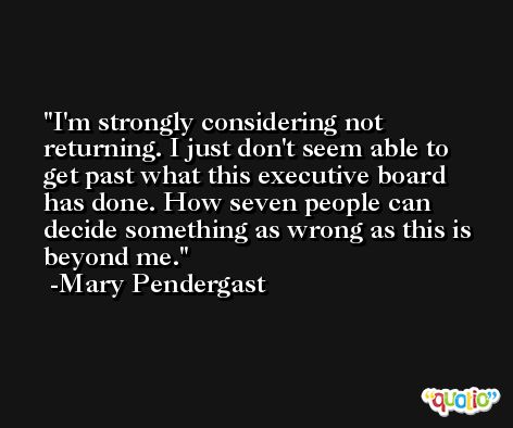 I'm strongly considering not returning. I just don't seem able to get past what this executive board has done. How seven people can decide something as wrong as this is beyond me. -Mary Pendergast