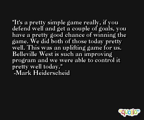 It's a pretty simple game really, if you defend well and get a couple of goals, you have a pretty good chance of winning the game. We did both of those today pretty well. This was an uplifting game for us. Belleville West is such an improving program and we were able to control it pretty well today. -Mark Heiderscheid