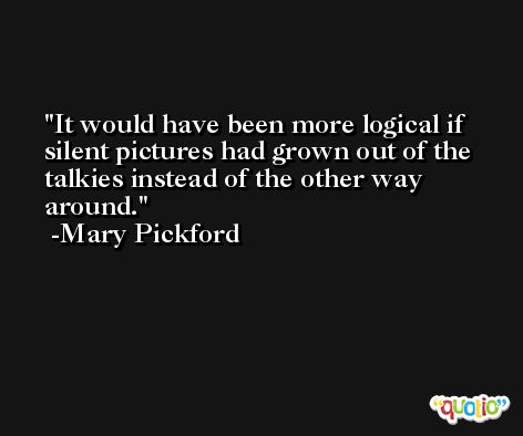 It would have been more logical if silent pictures had grown out of the talkies instead of the other way around. -Mary Pickford