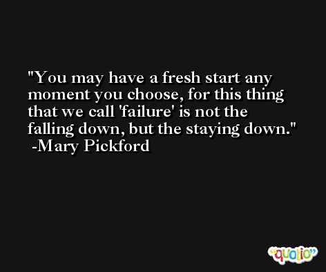You may have a fresh start any moment you choose, for this thing that we call 'failure' is not the falling down, but the staying down. -Mary Pickford