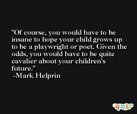 Of course, you would have to be insane to hope your child grows up to be a playwright or poet. Given the odds, you would have to be quite cavalier about your children's future. -Mark Helprin