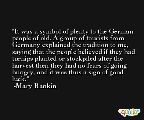 It was a symbol of plenty to the German people of old. A group of tourists from Germany explained the tradition to me, saying that the people believed if they had turnips planted or stockpiled after the harvest then they had no fears of going hungry, and it was thus a sign of good luck. -Mary Rankin
