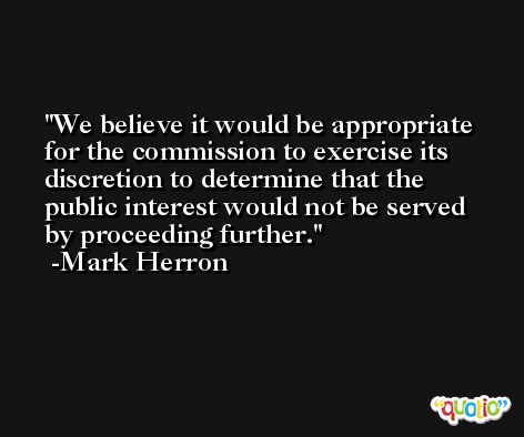 We believe it would be appropriate for the commission to exercise its discretion to determine that the public interest would not be served by proceeding further. -Mark Herron