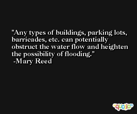 Any types of buildings, parking lots, barricades, etc. can potentially obstruct the water flow and heighten the possibility of flooding. -Mary Reed