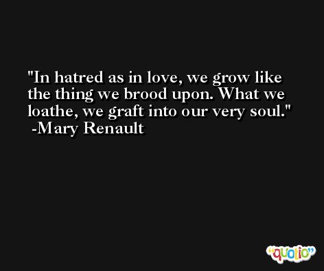 In hatred as in love, we grow like the thing we brood upon. What we loathe, we graft into our very soul. -Mary Renault