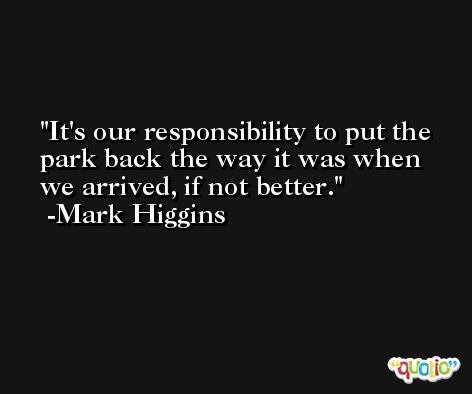 It's our responsibility to put the park back the way it was when we arrived, if not better. -Mark Higgins