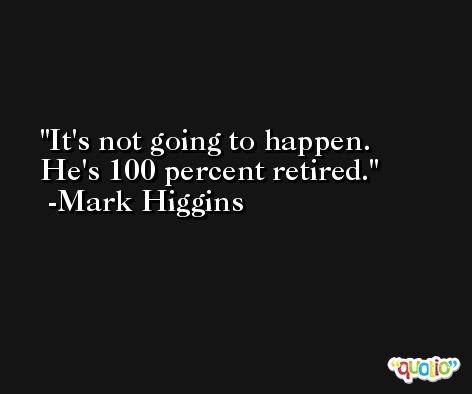 It's not going to happen. He's 100 percent retired. -Mark Higgins