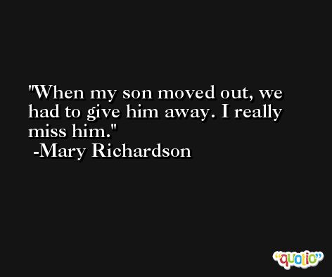When my son moved out, we had to give him away. I really miss him. -Mary Richardson