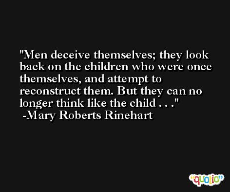 Men deceive themselves; they look back on the children who were once themselves, and attempt to reconstruct them. But they can no longer think like the child . . . -Mary Roberts Rinehart