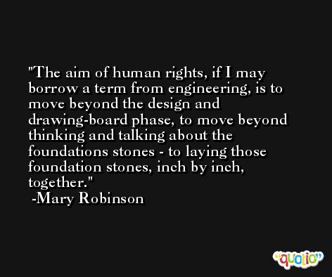 The aim of human rights, if I may borrow a term from engineering, is to move beyond the design and drawing-board phase, to move beyond thinking and talking about the foundations stones - to laying those foundation stones, inch by inch, together. -Mary Robinson