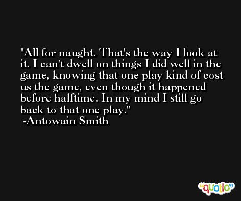 All for naught. That's the way I look at it. I can't dwell on things I did well in the game, knowing that one play kind of cost us the game, even though it happened before halftime. In my mind I still go back to that one play. -Antowain Smith