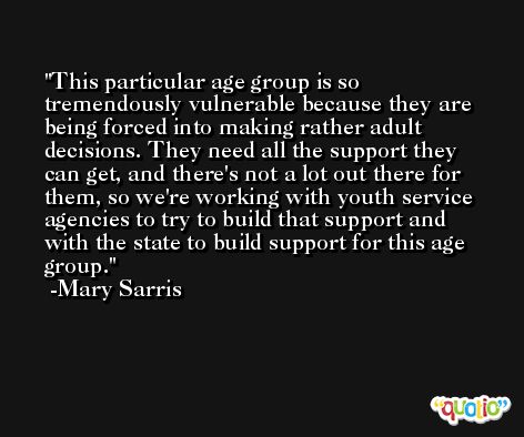 This particular age group is so tremendously vulnerable because they are being forced into making rather adult decisions. They need all the support they can get, and there's not a lot out there for them, so we're working with youth service agencies to try to build that support and with the state to build support for this age group. -Mary Sarris