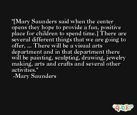 [Mary Saunders said when the center opens they hope to provide a fun, positive place for children to spend time.] There are several different things that we are going to offer, ... There will be a visual arts department and in that department there will be painting, sculpting, drawing, jewelry making, arts and crafts and several other activities. -Mary Saunders