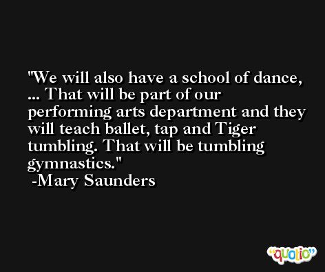 We will also have a school of dance, ... That will be part of our performing arts department and they will teach ballet, tap and Tiger tumbling. That will be tumbling gymnastics. -Mary Saunders