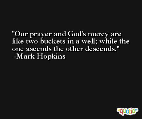 Our prayer and God's mercy are like two buckets in a well; while the one ascends the other descends. -Mark Hopkins