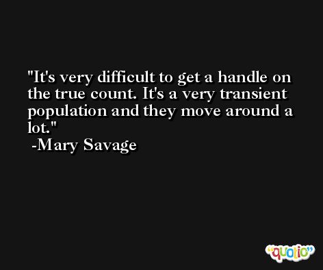 It's very difficult to get a handle on the true count. It's a very transient population and they move around a lot. -Mary Savage