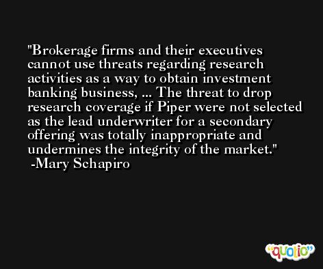 Brokerage firms and their executives cannot use threats regarding research activities as a way to obtain investment banking business, ... The threat to drop research coverage if Piper were not selected as the lead underwriter for a secondary offering was totally inappropriate and undermines the integrity of the market. -Mary Schapiro