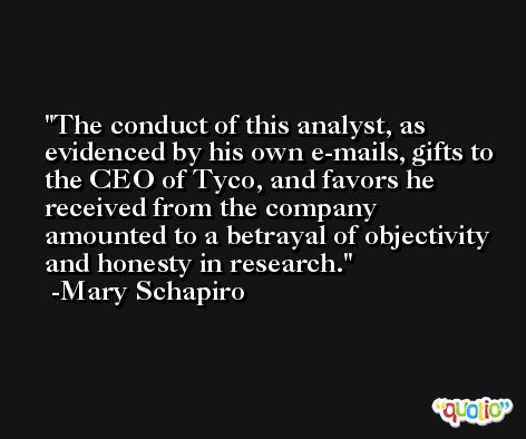 The conduct of this analyst, as evidenced by his own e-mails, gifts to the CEO of Tyco, and favors he received from the company amounted to a betrayal of objectivity and honesty in research. -Mary Schapiro