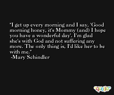 I get up every morning and I say, 'Good morning honey, it's Mommy (and) I hope you have a wonderful day'. I'm glad she's with God and not suffering any more. The only thing is, I'd like her to be with me. -Mary Schindler