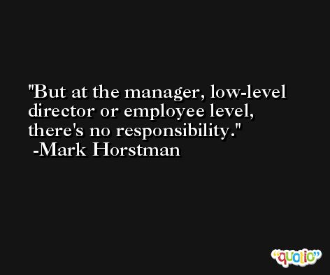 But at the manager, low-level director or employee level, there's no responsibility. -Mark Horstman