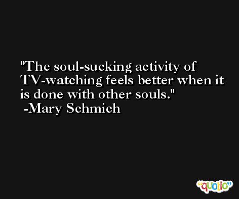 The soul-sucking activity of TV-watching feels better when it is done with other souls. -Mary Schmich