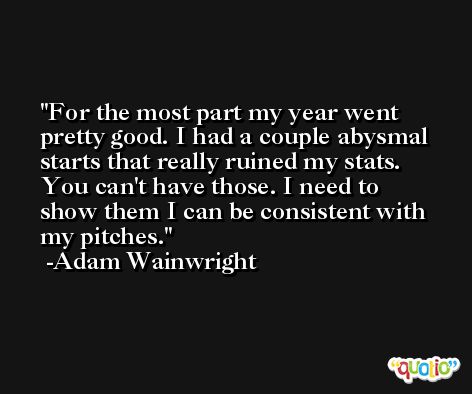 For the most part my year went pretty good. I had a couple abysmal starts that really ruined my stats. You can't have those. I need to show them I can be consistent with my pitches. -Adam Wainwright