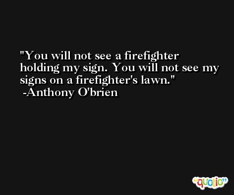 You will not see a firefighter holding my sign. You will not see my signs on a firefighter's lawn. -Anthony O'brien