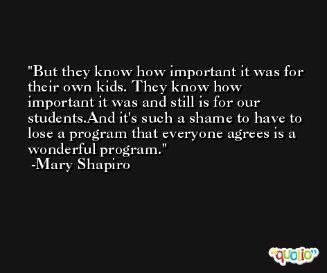But they know how important it was for their own kids. They know how important it was and still is for our students.And it's such a shame to have to lose a program that everyone agrees is a wonderful program. -Mary Shapiro