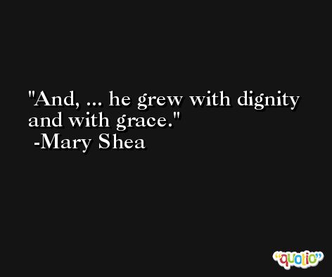And, ... he grew with dignity and with grace. -Mary Shea