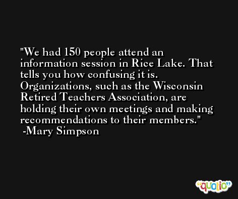 We had 150 people attend an information session in Rice Lake. That tells you how confusing it is. Organizations, such as the Wisconsin Retired Teachers Association, are holding their own meetings and making recommendations to their members. -Mary Simpson