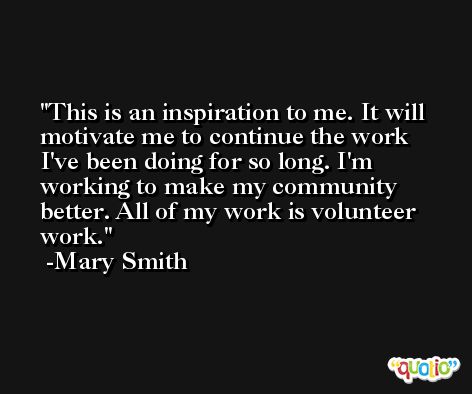 This is an inspiration to me. It will motivate me to continue the work I've been doing for so long. I'm working to make my community better. All of my work is volunteer work. -Mary Smith