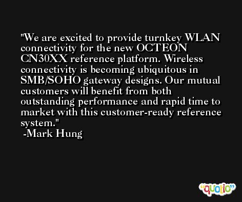 We are excited to provide turnkey WLAN connectivity for the new OCTEON CN30XX reference platform. Wireless connectivity is becoming ubiquitous in SMB/SOHO gateway designs. Our mutual customers will benefit from both outstanding performance and rapid time to market with this customer-ready reference system. -Mark Hung