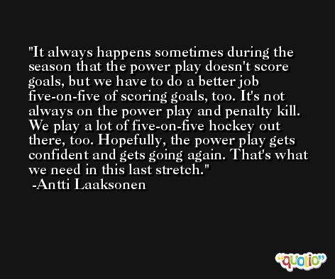 It always happens sometimes during the season that the power play doesn't score goals, but we have to do a better job five-on-five of scoring goals, too. It's not always on the power play and penalty kill. We play a lot of five-on-five hockey out there, too. Hopefully, the power play gets confident and gets going again. That's what we need in this last stretch. -Antti Laaksonen