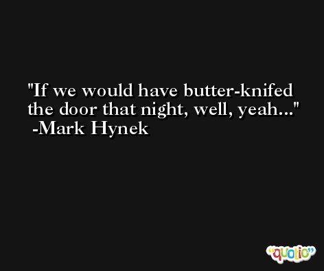 If we would have butter-knifed the door that night, well, yeah... -Mark Hynek