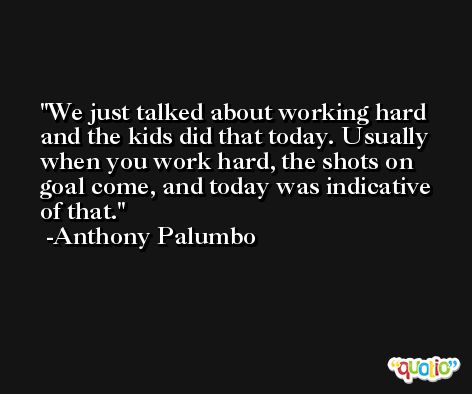 We just talked about working hard and the kids did that today. Usually when you work hard, the shots on goal come, and today was indicative of that. -Anthony Palumbo